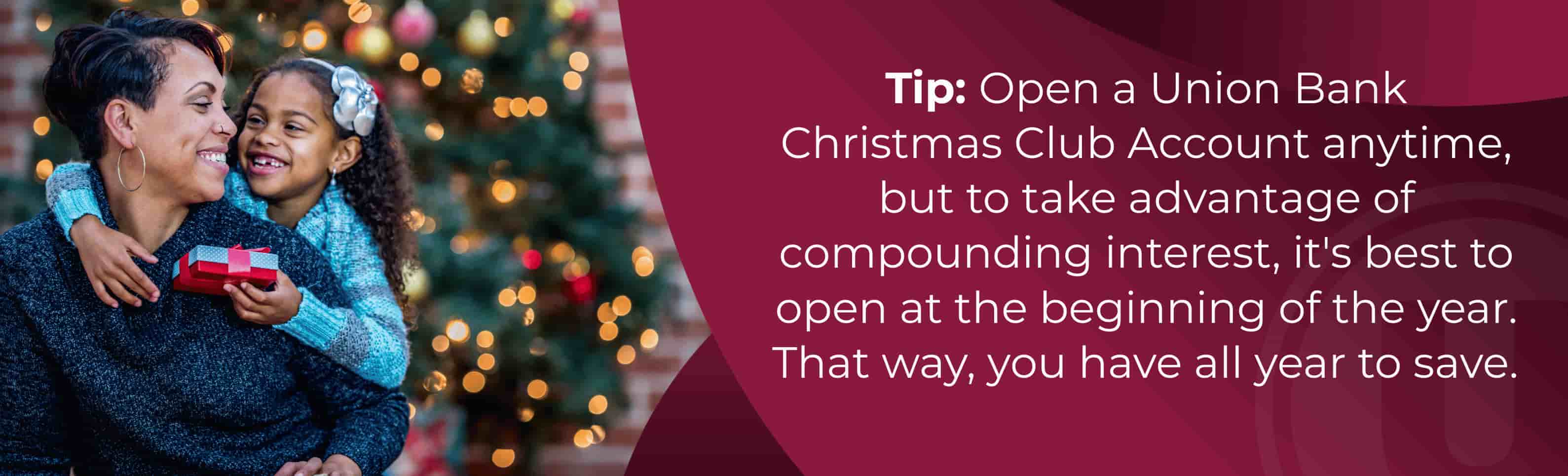 Tip: Open a Union Bank Christmas Club Account anytime, but to take advantage of compounding interest, it's best to open at the beginning of the year. That way, you have all year to save.