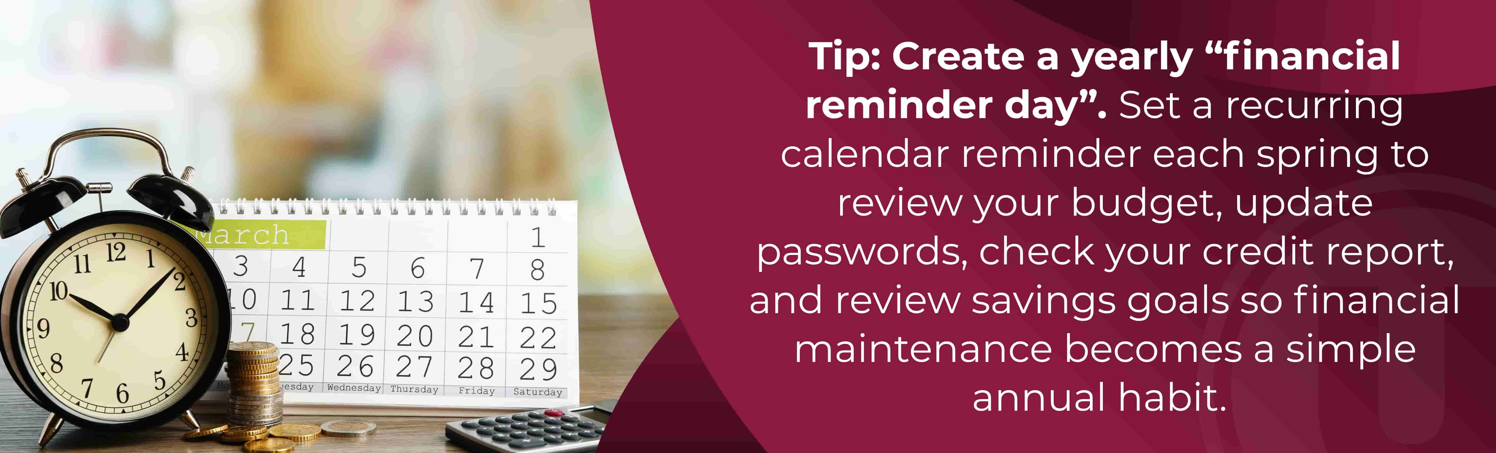 Tip: Create a yearly “financial reminder day”. Set a recurring calendar reminder each spring to review your budget, update passwords, check your credit report, and review savings goals so financial maintenance becomes a simple annual habit.