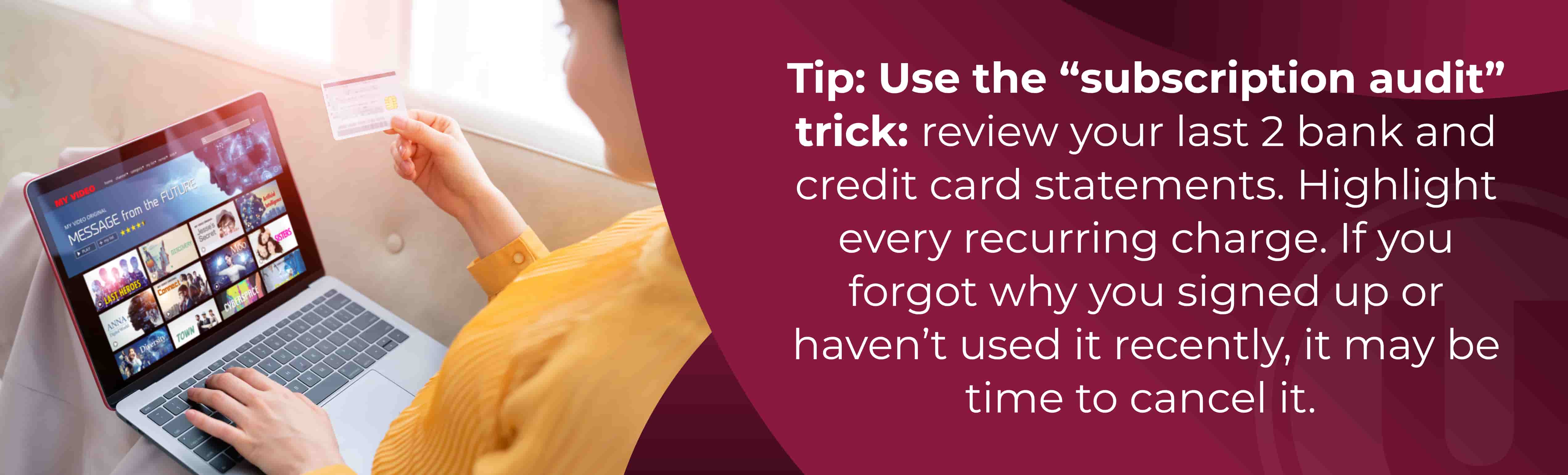 Tip: Use the “subscription audit” trick: review your last 2 bank and credit card statements. Highlight every recurring charge. If you forgot why you signed up or haven’t used it recently, it may be time to cancel it.