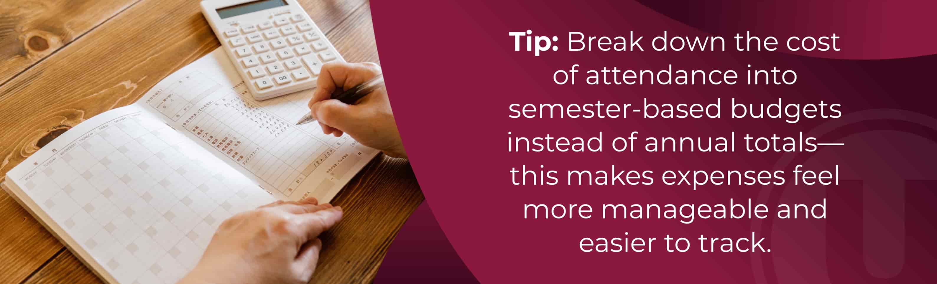 Tip: Break down the cost of attendance into semester-based budgets instead of annual totals—this makes expenses feel more manageable and easier to track.
