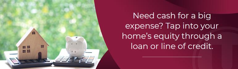Need cash for a big expense? Tap into your home's equity through a loan or line of credit.